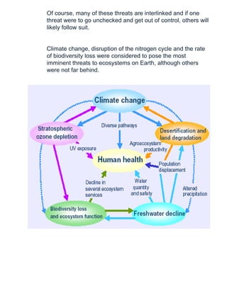 Of course, many of these threats are interlinked and if one
threat were to go unchecked and get out of control, others will
likely follow suit.
Climate change, disruption of the nitrogen cycle and the rate
of biodiversity loss were considered to pose the most
imminent threats to ecosystems on Earth, although others
were not far behind.
 