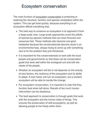 Ecosystem conservation
The main function of ecosystem conservation is protecting or
restoring the structure, function and species compilation within the
system. This can get hard quickly, because everything in an
ecosystem affects everything else.
• The best way to conserve an ecosystem is to approach it from
a large-scale view. Large-scale approaches avoid the pitfalls
of species-by-species methods that can drain finances and
resources fast. These methods also become one giant
headache because the conservationists become stuck in an
environmental loop, always trying to come up with something
new to fix the problem they just introduced.
• It is important for the conservationists to work with the local
people and governments so that there can be conservation
goals that work well within the ecological unit and with the
needs of the people.
• Whether an ecosystem will fail or not depends on the toxicity
of new factors, the resiliency of the ecosystem and its ability
to adapt. A toxic factor will ruin an ecosystem, but a resilient
ecosystem will be able to handle the change.
• For ecosystem conservation, it is important to note that they
function best when left alone. Results of too much human
intervention can be disastrous.
• The best approach to conservation is through goals that work
with the ecosystem and the human sides of things. This
ensures the preservation of wild ecosystems, as well as
allowing people to live freely within them.
 