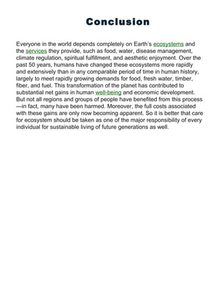 Conclusion
Everyone in the world depends completely on Earth’s ecosystems and
the services they provide, such as food, water, disease management,
climate regulation, spiritual fulfillment, and aesthetic enjoyment. Over the
past 50 years, humans have changed these ecosystems more rapidly
and extensively than in any comparable period of time in human history,
largely to meet rapidly growing demands for food, fresh water, timber,
fiber, and fuel. This transformation of the planet has contributed to
substantial net gains in human well-being and economic development.
But not all regions and groups of people have benefited from this process
—in fact, many have been harmed. Moreover, the full costs associated
with these gains are only now becoming apparent. So it is better that care
for ecosystem should be taken as one of the major responsibility of every
individual for sustainable living of future generations as well.
 