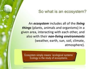 So what is an ecosystem?
An ecosystem includes all of the living
things (plants, animals and organisms) in a
given area, interacting with each other, and
also with their non-living environments
(weather, earth, sun, soil, climate,
atmosphere).
 