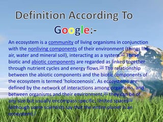 An ecosystem is a community of living organisms in conjunction
with the nonliving components of their environment (things like
air, water and mineral soil), interacting as a system.[2] These
biotic and abiotic components are regarded as linked together
through nutrient cycles and energy flows.[3] The relationship
between the abiotic components and the biotic components of
the ecosystem is termed 'holocoenosis'. As ecosystems are
defined by the network of interactions among organisms, and
between organisms and their environment,[4] they can be of
any size but usually encompass specific, limited spaces[5]
(although some scientists say that the entire planet is an
ecosystem).[
 