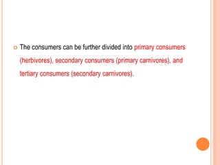  The consumers can be further divided into primary consumers
(herbivores), secondary consumers (primary carnivores), and
tertiary consumers (secondary carnivores).
 