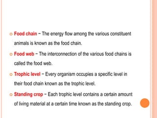  Food chain − The energy flow among the various constituent
animals is known as the food chain.
 Food web − The interconnection of the various food chains is
called the food web.
 Trophic level − Every organism occupies a specific level in
their food chain known as the trophic level.
 Standing crop − Each trophic level contains a certain amount
of living material at a certain time known as the standing crop.
 