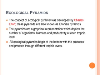 ECOLOGICAL PYRAMIDS
 The concept of ecological pyramid was developed by Charles
Elton; these pyramids are also known as Eltonian pyramids.
 The pyramids are a graphical representation which depicts the
number of organisms, biomass and productivity at each trophic
level.
 All ecological pyramids begin at the bottom with the produces
and proceed through different trophic levels.
 
