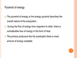 Pyramid of energy
 The pyramid of energy or the energy pyramid describes the
overall nature of the ecosystem.
 During the flow of energy from organism to other, there is
considerable loss of energy in the form of heat.
 The primary producers like the autotrophs there is more
amount of energy available.
 
