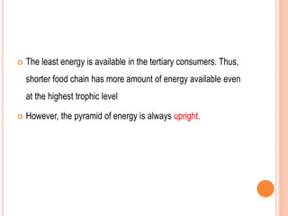  The least energy is available in the tertiary consumers. Thus,
shorter food chain has more amount of energy available even
at the highest trophic level
 However, the pyramid of energy is always upright.
 