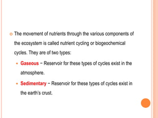  The movement of nutrients through the various components of
the ecosystem is called nutrient cycling or biogeochemical
cycles. They are of two types:
 Gaseous − Reservoir for these types of cycles exist in the
atmosphere.
 Sedimentary − Reservoir for these types of cycles exist in
the earth’s crust.
 