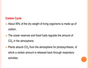 Carbon Cycle
 About 49% of the dry weight of living organisms is made up of
carbon.
 The ocean reserves and fossil fuels regulate the amount of
CO2 in the atmosphere.
 Plants absorb CO2 from the atmosphere for photosynthesis, of
which a certain amount is released back through respiratory
activities.
 