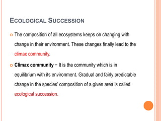 ECOLOGICAL SUCCESSION
 The composition of all ecosystems keeps on changing with
change in their environment. These changes finally lead to the
climax community.
 Climax community − It is the community which is in
equilibrium with its environment. Gradual and fairly predictable
change in the species’ composition of a given area is called
ecological succession.
 