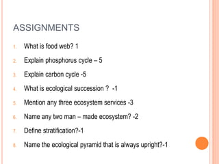 ASSIGNMENTS
1. What is food web? 1
2. Explain phosphorus cycle – 5
3. Explain carbon cycle -5
4. What is ecological succession ? -1
5. Mention any three ecosystem services -3
6. Name any two man – made ecosystem? -2
7. Define stratification?-1
8. Name the ecological pyramid that is always upright?-1
 