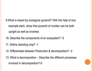 9.What is meant by ecological pyramid? With the help of one
example each, show that pyramid of number can be both
upright as well as inverted.
10. Describe the components of an ecosystem? -5
11. Define standing crop? -1
12. Differentiate between Production & decomposition? -2
13. What is decomposition – Describe the different processes
involved in decomposition?-5
 
