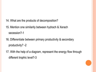14. What are the products of decomposition?
15. Mention one similarity between hydrach & Xerach
secession?-1
16. Differentiate between primary productivity & secondary
productivity? -2
17. With the help of a diagram, represent the energy flow through
different trophic level?-3
 