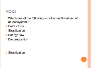 MCQS
 Which one of the following is not a functional unit of
an ecosystem?
 Productivity
 Stratification
 Energy flow
 Decomposition
 Stratification
 