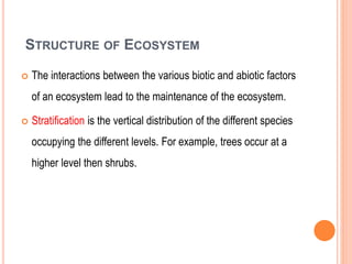 STRUCTURE OF ECOSYSTEM
 The interactions between the various biotic and abiotic factors
of an ecosystem lead to the maintenance of the ecosystem.
 Stratification is the vertical distribution of the different species
occupying the different levels. For example, trees occur at a
higher level then shrubs.
 