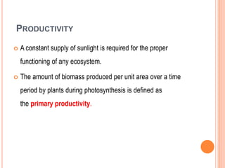 PRODUCTIVITY
 A constant supply of sunlight is required for the proper
functioning of any ecosystem.
 The amount of biomass produced per unit area over a time
period by plants during photosynthesis is defined as
the primary productivity.
 