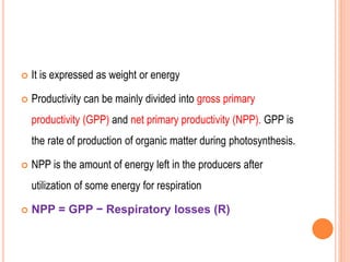  It is expressed as weight or energy
 Productivity can be mainly divided into gross primary
productivity (GPP) and net primary productivity (NPP). GPP is
the rate of production of organic matter during photosynthesis.
 NPP is the amount of energy left in the producers after
utilization of some energy for respiration
 NPP = GPP − Respiratory losses (R)
 