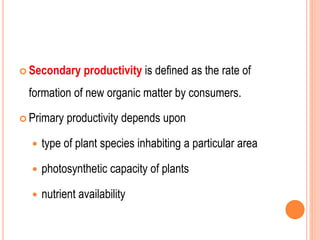  Secondary productivity is defined as the rate of
formation of new organic matter by consumers.
 Primary productivity depends upon
 type of plant species inhabiting a particular area
 photosynthetic capacity of plants
 nutrient availability
 