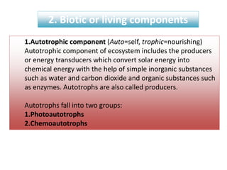 2. Biotic or living components
1.Autotrophic component (Auto=self, trophic=nourishing)
Autotrophic component of ecosystem includes the producers
or energy transducers which convert solar energy into
chemical energy with the help of simple inorganic substances
such as water and carbon dioxide and organic substances such
as enzymes. Autotrophs are also called producers.
Autotrophs fall into two groups:
1.Photoautotrophs
2.Chemoautotrophs
 
