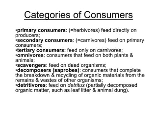 Categories of Consumers
•primary consumers: (=herbivores) feed directly on
producers;
•secondary consumers: (=carnivores) feed on primary
consumers;
•tertiary consumers: feed only on carnivores;
•omnivores: consumers that feed on both plants &
animals;
•scavengers: feed on dead organisms;
•decomposers (saprobes): consumers that complete
the breakdown & recycling of organic materials from the
remains & wastes of other organisms;
•detritivores: feed on detritus (partially decomposed
organic matter, such as leaf litter & animal dung).
 