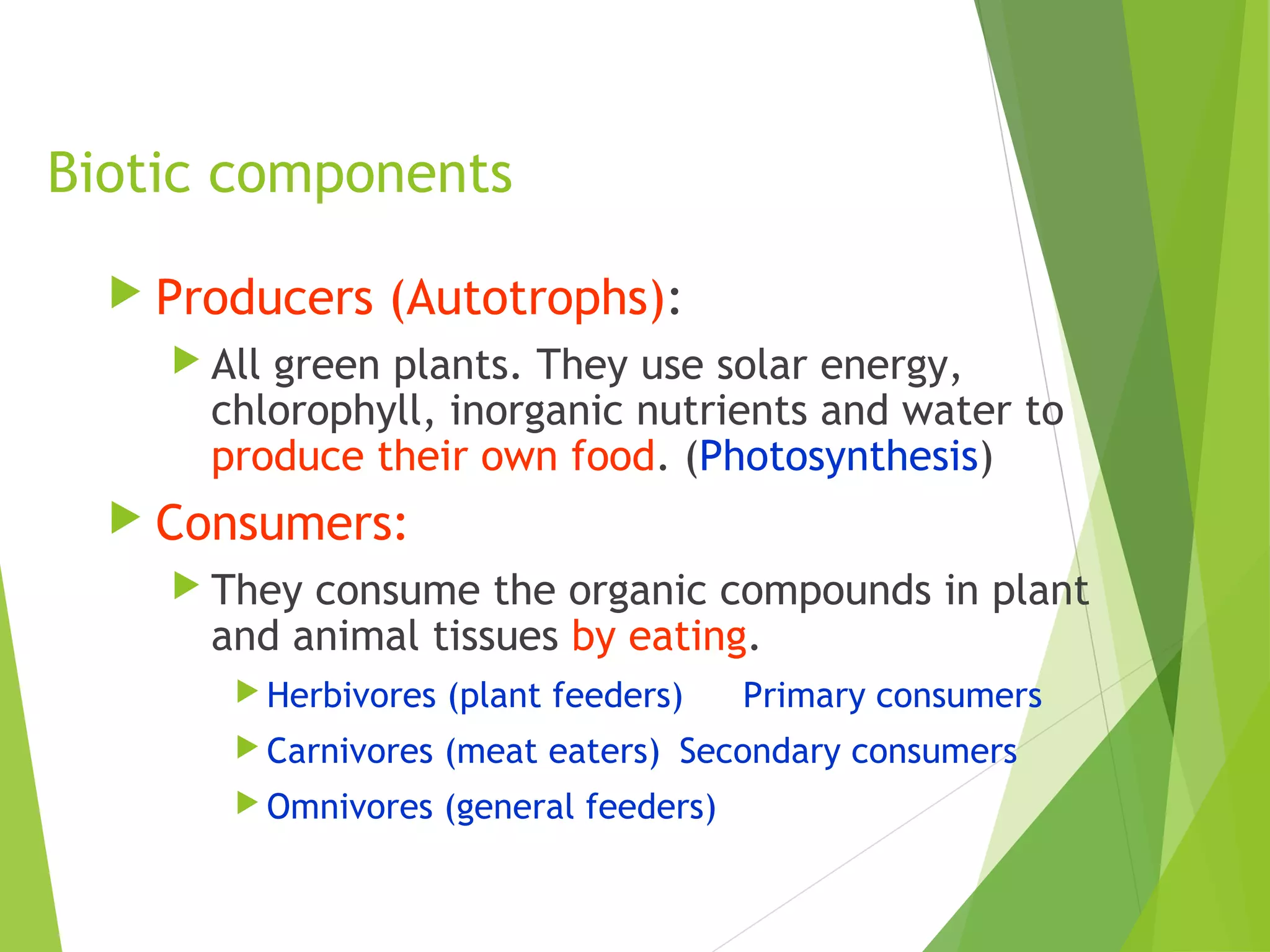 Biotic components
 Producers (Autotrophs):
 All green plants. They use solar energy,
chlorophyll, inorganic nutrients and water to
produce their own food. (Photosynthesis)
 Consumers:
 They consume the organic compounds in plant
and animal tissues by eating.
 Herbivores (plant feeders) Primary consumers
 Carnivores (meat eaters) Secondary consumers
 Omnivores (general feeders)
 