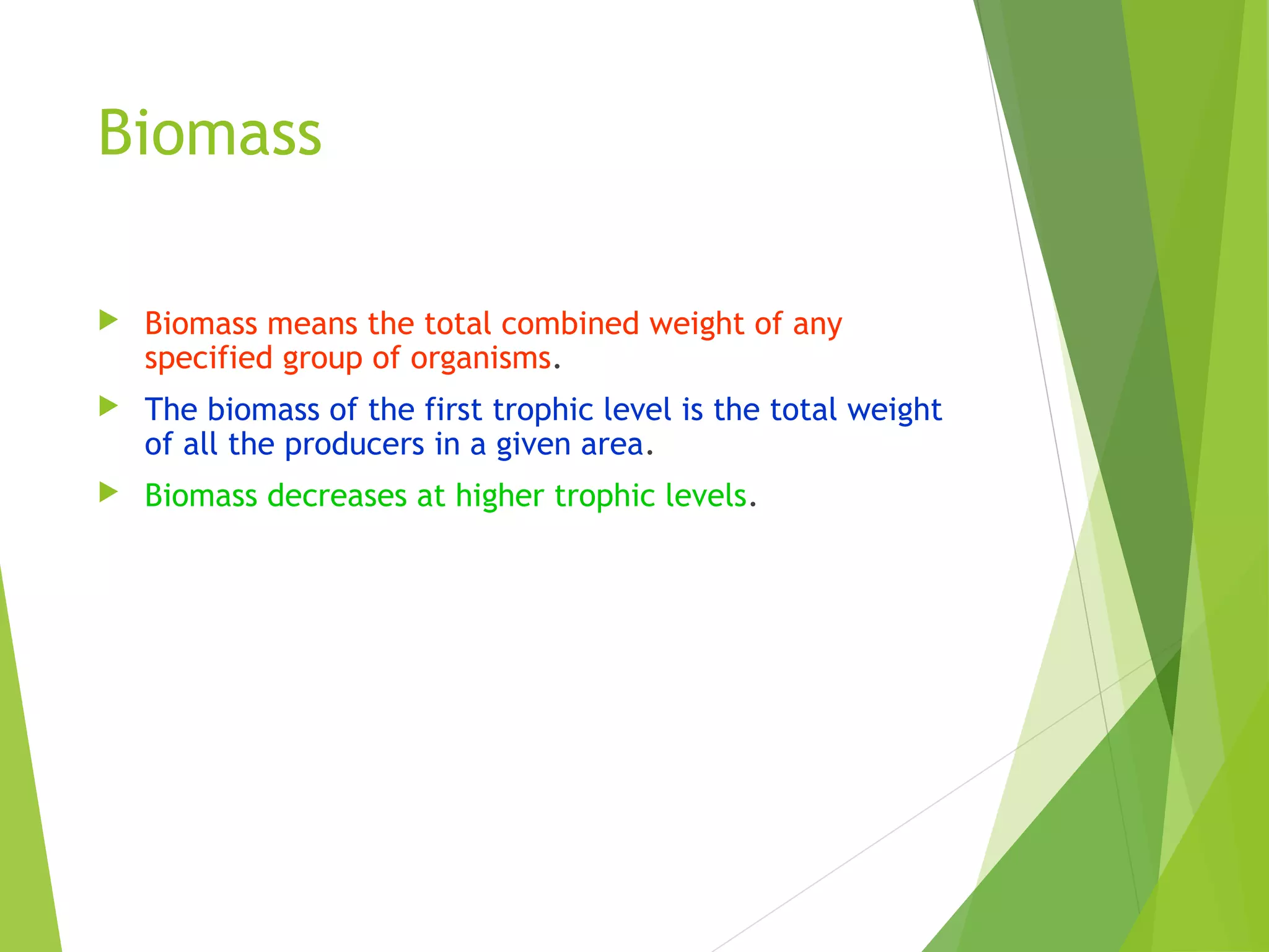 Biomass
 Biomass means the total combined weight of any
specified group of organisms.
 The biomass of the first trophic level is the total weight
of all the producers in a given area.
 Biomass decreases at higher trophic levels.
 