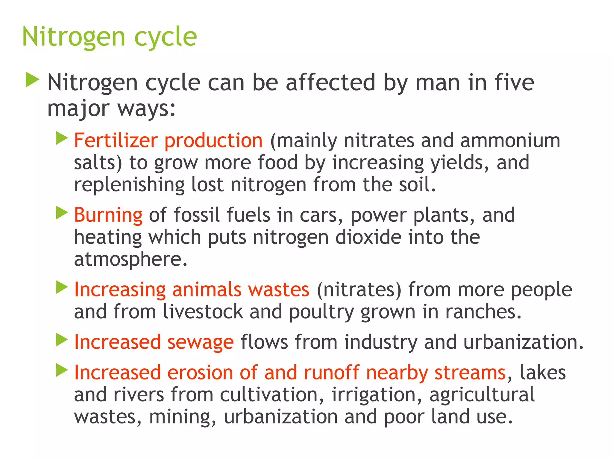 Nitrogen cycle
 Nitrogen cycle can be affected by man in five
major ways:
 Fertilizer production (mainly nitrates and ammonium
salts) to grow more food by increasing yields, and
replenishing lost nitrogen from the soil.
 Burning of fossil fuels in cars, power plants, and
heating which puts nitrogen dioxide into the
atmosphere.
 Increasing animals wastes (nitrates) from more people
and from livestock and poultry grown in ranches.
 Increased sewage flows from industry and urbanization.
 Increased erosion of and runoff nearby streams, lakes
and rivers from cultivation, irrigation, agricultural
wastes, mining, urbanization and poor land use.
 