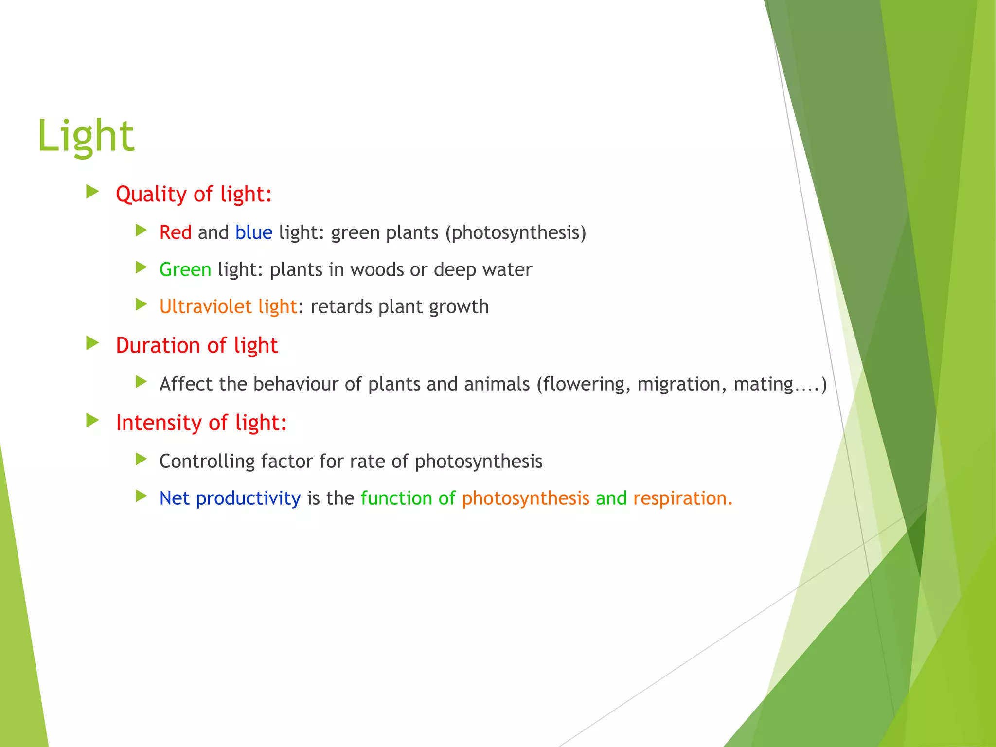 Light
 Quality of light:
 Red and blue light: green plants (photosynthesis)
 Green light: plants in woods or deep water
 Ultraviolet light: retards plant growth
 Duration of light
 Affect the behaviour of plants and animals (flowering, migration, mating….)
 Intensity of light:
 Controlling factor for rate of photosynthesis
 Net productivity is the function of photosynthesis and respiration.
 