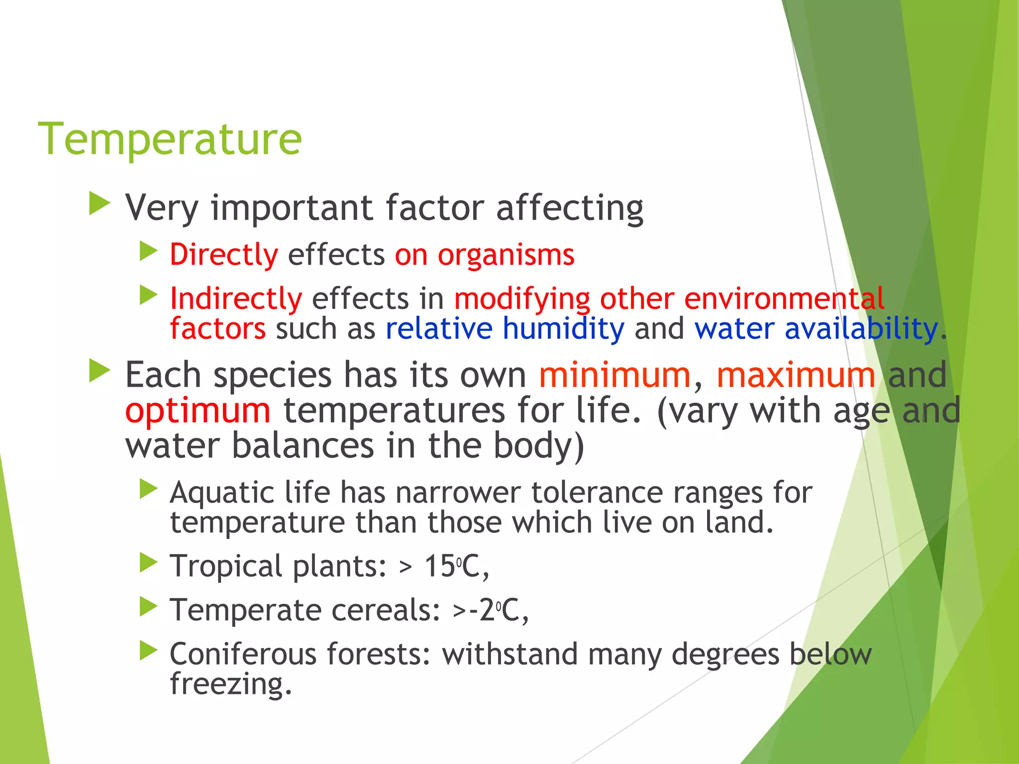 Temperature
 Very important factor affecting
 Directly effects on organisms
 Indirectly effects in modifying other environmental
factors such as relative humidity and water availability.
 Each species has its own minimum, maximum and
optimum temperatures for life. (vary with age and
water balances in the body)
 Aquatic life has narrower tolerance ranges for
temperature than those which live on land.
 Tropical plants: > 15o
C,
 Temperate cereals: >-2o
C,
 Coniferous forests: withstand many degrees below
freezing.
 