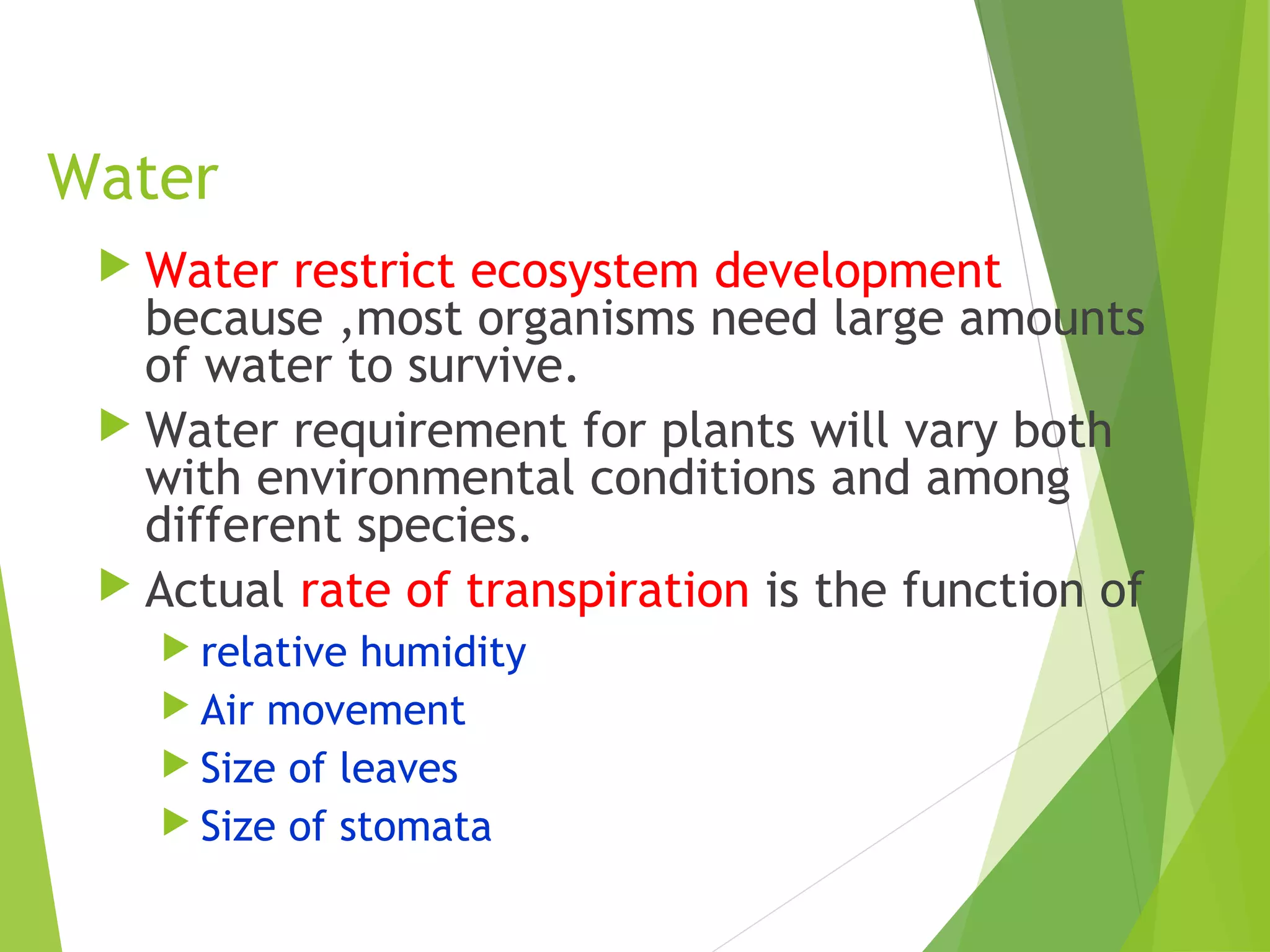 Water
 Water restrict ecosystem development
because ,most organisms need large amounts
of water to survive.
 Water requirement for plants will vary both
with environmental conditions and among
different species.
 Actual rate of transpiration is the function of
 relative humidity
 Air movement
 Size of leaves
 Size of stomata
 