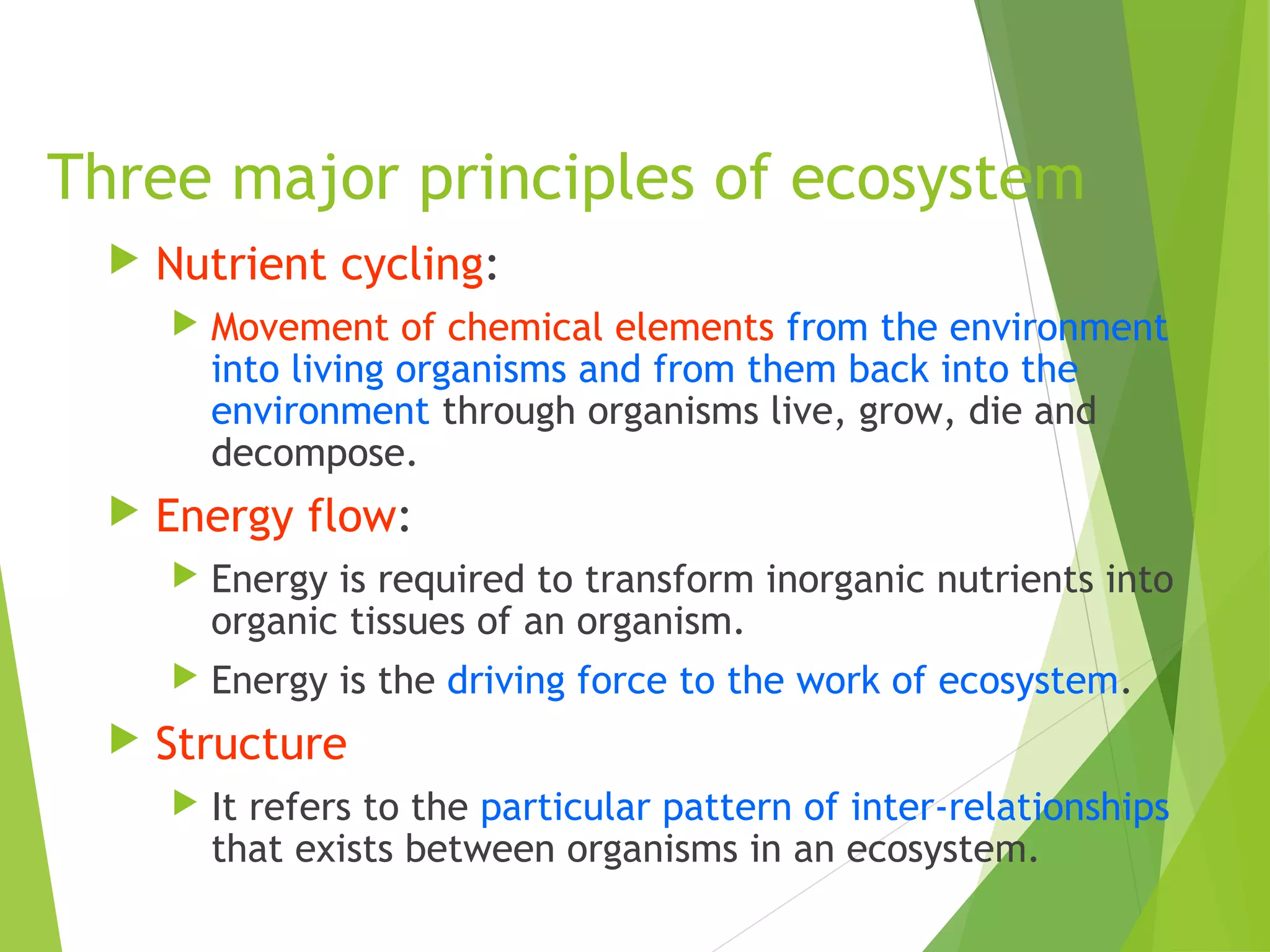 Three major principles of ecosystem
 Nutrient cycling:
 Movement of chemical elements from the environment
into living organisms and from them back into the
environment through organisms live, grow, die and
decompose.
 Energy flow:
 Energy is required to transform inorganic nutrients into
organic tissues of an organism.
 Energy is the driving force to the work of ecosystem.
 Structure
 It refers to the particular pattern of inter-relationships
that exists between organisms in an ecosystem.
 