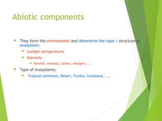 Abiotic components
 They form the environment and determine the type / structure of
ecosystem.
 Sunlight (temperature)
 Nutrients
 Rainfall, minerals, carbon, nitrogen,…..
 Type of ecosystems:
 Tropical rainforest, Desert, Tundra, Grassland,…..
 