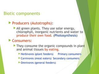 Biotic components
 Producers (Autotrophs):
 All green plants. They use solar energy,
chlorophyll, inorganic nutrients and water to
produce their own food. (Photosynthesis)
 Consumers:
 They consume the organic compounds in plant
and animal tissues by eating.
 Herbivores (plant feeders) Primary consumers
 Carnivores (meat eaters) Secondary consumers
 Omnivores (general feeders)
 
