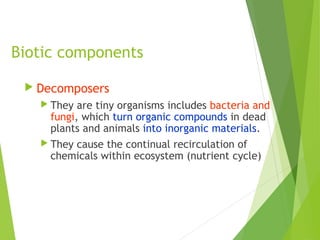 Biotic components
 Decomposers
 They are tiny organisms includes bacteria and
fungi, which turn organic compounds in dead
plants and animals into inorganic materials.
 They cause the continual recirculation of
chemicals within ecosystem (nutrient cycle)
 