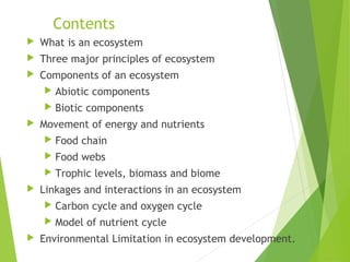 Contents
 What is an ecosystem
 Three major principles of ecosystem
 Components of an ecosystem
 Abiotic components
 Biotic components
 Movement of energy and nutrients
 Food chain
 Food webs
 Trophic levels, biomass and biome
 Linkages and interactions in an ecosystem
 Carbon cycle and oxygen cycle
 Model of nutrient cycle
 Environmental Limitation in ecosystem development.
 