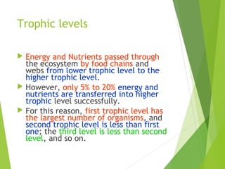 Trophic levels
 Energy and Nutrients passed through
the ecosystem by food chains and
webs from lower trophic level to the
higher trophic level.
 However, only 5% to 20% energy and
nutrients are transferred into higher
trophic level successfully.
 For this reason, first trophic level has
the largest number of organisms, and
second trophic level is less than first
one; the third level is less than second
level, and so on.
 