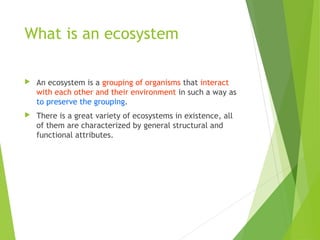 What is an ecosystem
 An ecosystem is a grouping of organisms that interact
with each other and their environment in such a way as
to preserve the grouping.
 There is a great variety of ecosystems in existence, all
of them are characterized by general structural and
functional attributes.
 