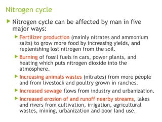 Nitrogen cycle
 Nitrogen cycle can be affected by man in five
major ways:
 Fertilizer production (mainly nitrates and ammonium
salts) to grow more food by increasing yields, and
replenishing lost nitrogen from the soil.
 Burning of fossil fuels in cars, power plants, and
heating which puts nitrogen dioxide into the
atmosphere.
 Increasing animals wastes (nitrates) from more people
and from livestock and poultry grown in ranches.
 Increased sewage flows from industry and urbanization.
 Increased erosion of and runoff nearby streams, lakes
and rivers from cultivation, irrigation, agricultural
wastes, mining, urbanization and poor land use.
 