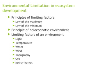 Environmental Limitation in ecosystem
development
 Principles of limiting factors
 Law of the maximum
 Law of the minimum
 Principle of holocoenotic environment
 Limiting factors of an environment
 Light
 Temperature
 Water
 Wind
 Topography
 Soil
 Biotic factors
 