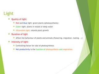 Light
 Quality of light:
 Red and blue light: green plants (photosynthesis)
 Green light: plants in woods or deep water
 Ultraviolet light: retards plant growth
 Duration of light
 Affect the behaviour of plants and animals (flowering, migration, mating….)
 Intensity of light:
 Controlling factor for rate of photosynthesis
 Net productivity is the function of photosynthesis and respiration.
 