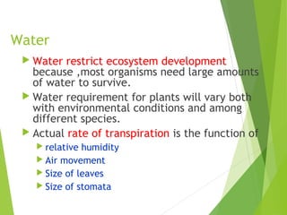 Water
 Water restrict ecosystem development
because ,most organisms need large amounts
of water to survive.
 Water requirement for plants will vary both
with environmental conditions and among
different species.
 Actual rate of transpiration is the function of
 relative humidity
 Air movement
 Size of leaves
 Size of stomata
 