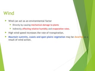 Wind
 Wind can act as an environmental factor
 Directly by causing mechanical damage to plants
 Indirectly affecting relative humidity and evaporation rates.
 High wind speed increases the rate of transpiration.
 Mountain summits, coasts and open plains vegetation may be dwarfed as a
result of wind action.
 