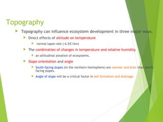 Topography
 Topography can influence ecosystem development in three major ways.
 Direct effects of altitude on temperature
 normal lapse rate (-6.5o
C/km)
 The combination of changes in temperature and relative humidity
 an altitudinal zonation of ecosystems.
 Slope orientation and angle
 South-facing slopes (in the northern hemisphere) are warmer and drier than north-
facing slopes.
 Angle of slope will be a critical factor in soil formation and drainage.
 