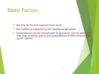 Biotic Factors
 Man is by far the most important biotic factor.
 Man modifies of ecosystems by fire, hunting and agriculture,…...
 Industrialization and the intensification of agriculture, man has obliterated
large areas of natural systems and caused pollution of both terrestrial and
aquatic habitats.
 