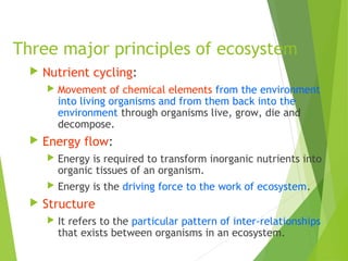 Three major principles of ecosystem
 Nutrient cycling:
 Movement of chemical elements from the environment
into living organisms and from them back into the
environment through organisms live, grow, die and
decompose.
 Energy flow:
 Energy is required to transform inorganic nutrients into
organic tissues of an organism.
 Energy is the driving force to the work of ecosystem.
 Structure
 It refers to the particular pattern of inter-relationships
that exists between organisms in an ecosystem.
 