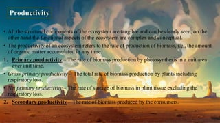 • All the structural components of the ecosystem are tangible and can be clearly seen, on the
other hand the functional aspects of the ecosystem are complex and conceptual.
• The productivity of an ecosystem refers to the rate of production of biomass, i.e., the amount
of organic matter accumulated in any time.
1. Primary productivity – The rate of biomass production by photosynthesis in a unit area
over unit time.
• Gross primary productivity - The total rate of biomass production by plants including
respiratory loss.
• Net primary productivity – The rate of storage of biomass in plant tissue excluding the
respiratory loss.
2. Secondary productivity – The rate of biomass produced by the consumers.
 