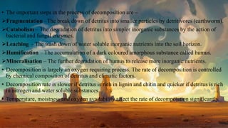 • The important steps in the process of decomposition are –
Fragmentation –The break down of detritus into smaller particles by detritivores (earthworm).
Catabolism – The degradation of detritus into simpler inorganic substances by the action of
bacterial and fungal enzymes.
Leaching - The wash down of water soluble inorganic nutrients into the soil horizon.
Humification – The accumulation of a dark coloured amorphous substance called humus.
Mineralisation – The further degradation of humus to release more inorganic nutrients.
• Decomposition is largely an oxygen requiring process. The rate of decomposition is controlled
by chemical composition of detritus and climatic factors.
• Decomposition rate is slower if detritus is rich in lignin and chitin and quicker if detritus is rich
in nitrogen and water soluble substances.
• Temperature, moistness and oxygen availability affect the rate of decomposition significantly.
 