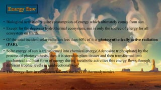• Biological activities require consumption of energy which ultimately comes from sun.
• Except for the deep-sea hydrothermal ecosystem, sun is only the source of energy for all
ecosystem on Earth.
• Of the total incident solar radiation less than 60% of it is photosynthetically active radiation
(PAR).
• Solar energy of sun is transformed into chemical energy(Adenosine triphosphate) by the
process of photosynthesis, then it is stored in plant tissues and then transformed into
mechanical and heat form of energy during metabolic activities this energy flows through
different trophic levels in unidirectional way.
• The energy flow in ecosystem follows the laws of thermodynamics.
 