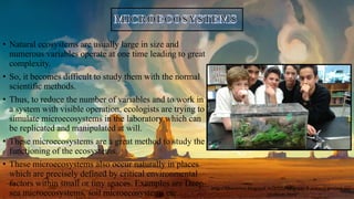 • Natural ecosystems are usually large in size and
numerous variables operate at one time leading to great
complexity.
• So, it becomes difficult to study them with the normal
scientific methods.
• Thus, to reduce the number of variables and to work in
a system with visible operation, ecologists are trying to
simulate microecosystems in the laboratory which can
be replicated and manipulated at will.
• These microecosystems are a great method to study the
functioning of the ecosystems.
• These microecosystems also occur naturally in places
which are precisely defined by critical environmental
factors within small or tiny spaces. Examples are Deep-
sea microecosystems, soil microecosystems etc.
http://fjbscience.blogspot.in/2015/10/grade-9-science-project-our-
students.html
 