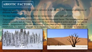 • There are many key factors that lead to variation in the physical and chemical conditions of
different habitats.
• The most important ones among them are temperature, water, light and soil.
› Temperature – It is most ecologically relevant environmental factor. The temperature on land
varies seasonally and decreases progressively from the equator to poles and with increase in
altitude. Temperature affects the functioning of enzymes in organisms and through it the
metabolism. So, types of adaptations in organisms varies greatly with change in temperature.
https://commons.wikimedia.org/wiki/File:Spruce_trees_covered_in_heavy_snow.jpg http://bighdwalls.com/wallpaper-of-the-day/tree-in-desert-hd-wallpaper-646.html
 