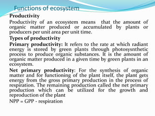 Functions of ecosystem
Productivity
Productivity of an ecosystem means that the amount of
organic matter produced or accumulated by plants or
producers per unit area per unit time.
Types of productivity
Primary productivity: It refers to the rate at which radiant
energy is stored by green plants through photosysnthetic
process to produce organic substances. It is the amount of
organic matter produced in a given time by green plants in an
ecosystem.
Net primary productivity: For the synthesis of organic
matter and for functioning of the plant itself, the plant gets
energy from the gross primary production in the process of
respiration. The remaining production called the net primary
production which can be utilized for the growth and
reproduction of the plant
NPP = GPP - respiration
 